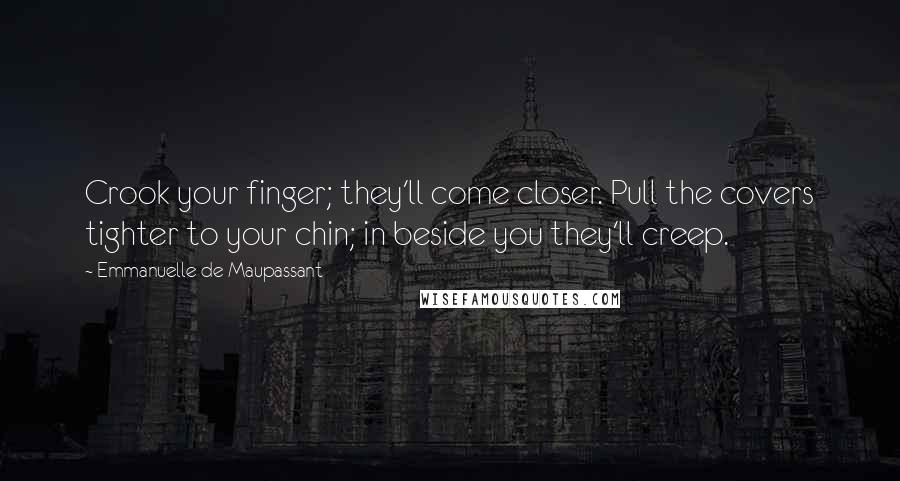 Emmanuelle De Maupassant quotes: Crook your finger; they'll come closer. Pull the covers tighter to your chin; in beside you they'll creep. Emmanuelle De Maupassant quotes: Crook your finger; they'll come closer. Pull the covers tighter to your chin; in beside you they'll creep.