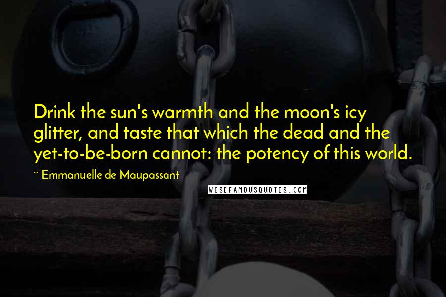 Emmanuelle De Maupassant quotes: Drink the sun's warmth and the moon's icy glitter, and taste that which the dead and the yet-to-be-born cannot: the potency of this world.