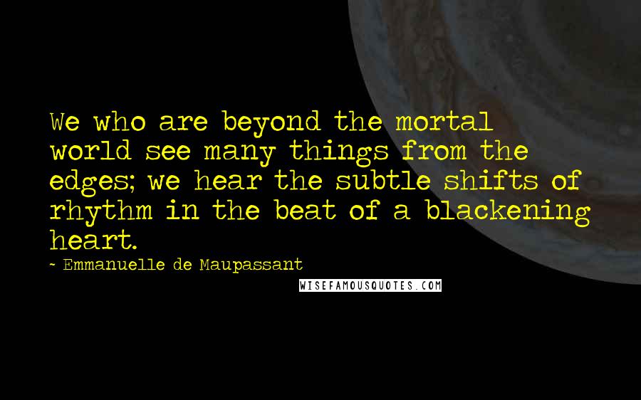 Emmanuelle De Maupassant quotes: We who are beyond the mortal world see many things from the edges; we hear the subtle shifts of rhythm in the beat of a blackening heart. Emmanuelle De Maupassant quotes: We who are beyond the mortal world see many things from the edges; we hear the subtle shifts of rhythm in the beat of a blackening heart.