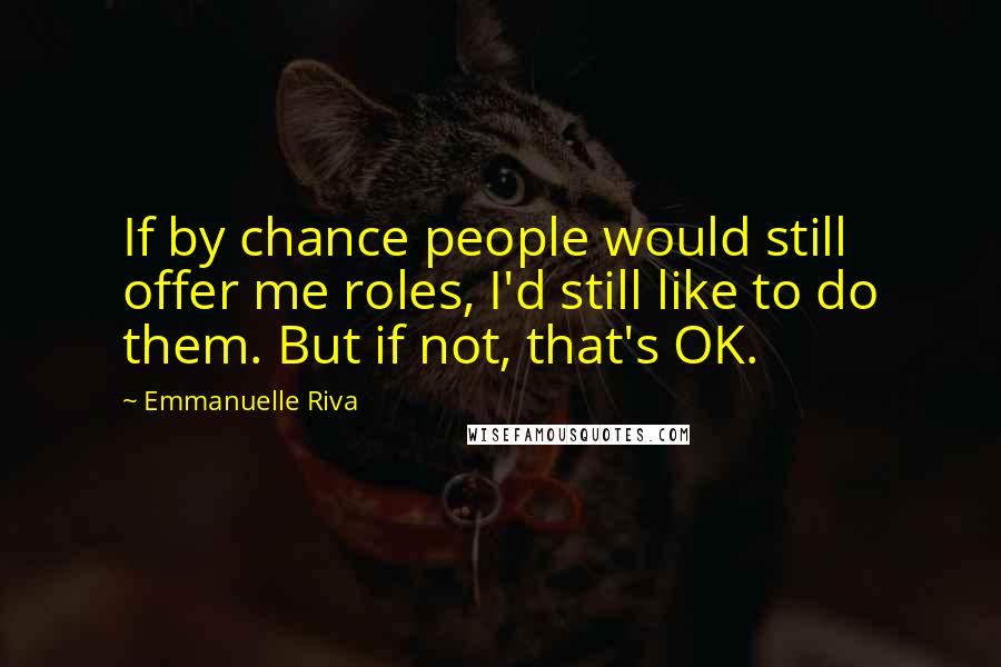 Emmanuelle Riva quotes: If by chance people would still offer me roles, I'd still like to do them. But if not, that's OK.