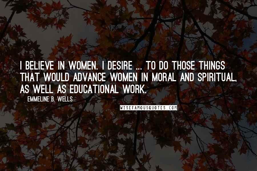 Emmeline B. Wells quotes: I believe in women. I desire ... to do those things that would advance women in moral and spiritual, as well as educational work.