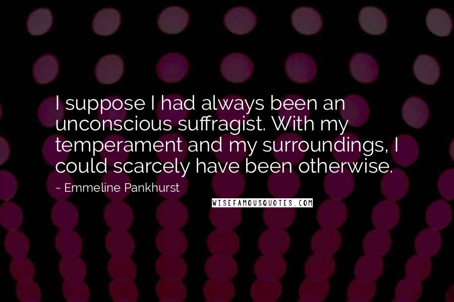 Emmeline Pankhurst quotes: I suppose I had always been an unconscious suffragist. With my temperament and my surroundings, I could scarcely have been otherwise.