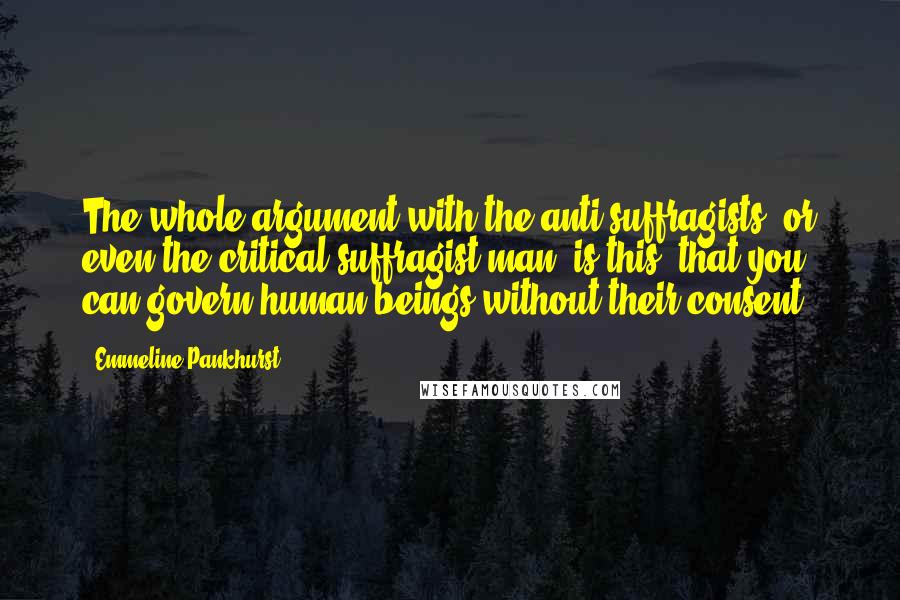 Emmeline Pankhurst quotes: The whole argument with the anti-suffragists, or even the critical suffragist man, is this: that you can govern human beings without their consent.