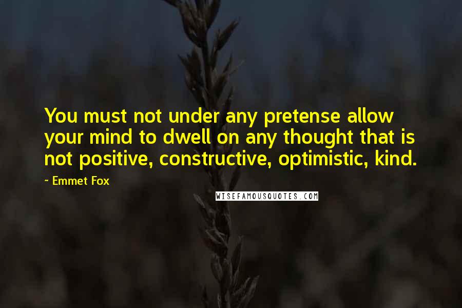 Emmet Fox quotes: You must not under any pretense allow your mind to dwell on any thought that is not positive, constructive, optimistic, kind.