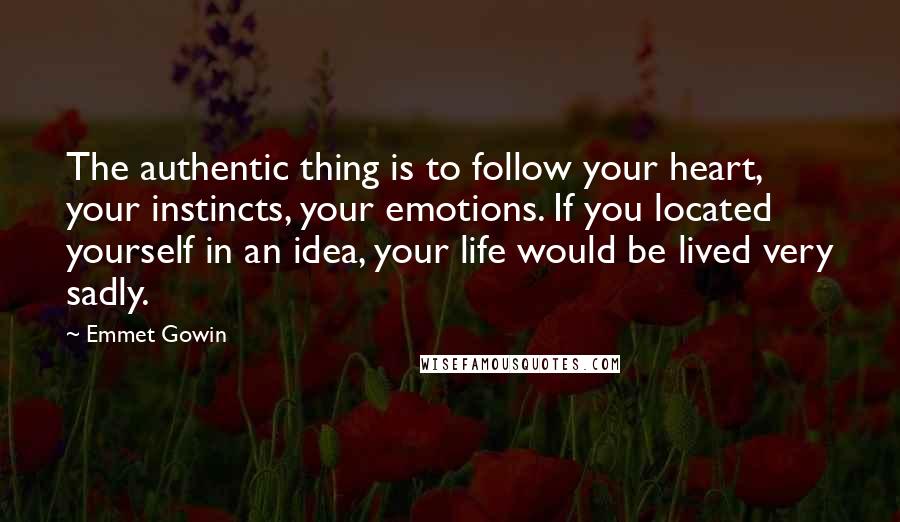 Emmet Gowin quotes: The authentic thing is to follow your heart, your instincts, your emotions. If you located yourself in an idea, your life would be lived very sadly.