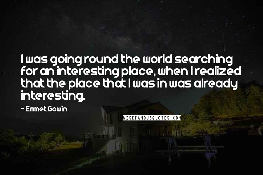 Emmet Gowin quotes: I was going round the world searching for an interesting place, when I realized that the place that I was in was already interesting.