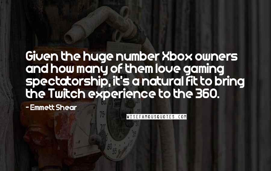 Emmett Shear quotes: Given the huge number Xbox owners and how many of them love gaming spectatorship, it's a natural fit to bring the Twitch experience to the 360. Emmett Shear quotes: Given the huge number Xbox owners and how many of them love gaming spectatorship, it's a natural fit to bring the Twitch experience to the 360.