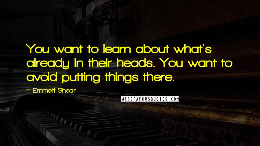 Emmett Shear quotes: You want to learn about what's already in their heads. You want to avoid putting things there.