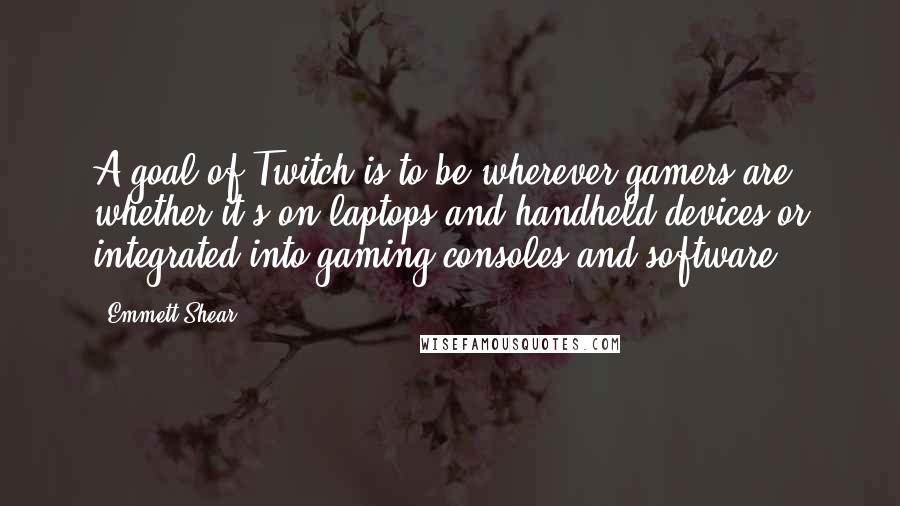 Emmett Shear quotes: A goal of Twitch is to be wherever gamers are, whether it's on laptops and handheld devices or integrated into gaming consoles and software. Emmett Shear quotes: A goal of Twitch is to be wherever gamers are, whether it's on laptops and handheld devices or integrated into gaming consoles and software.