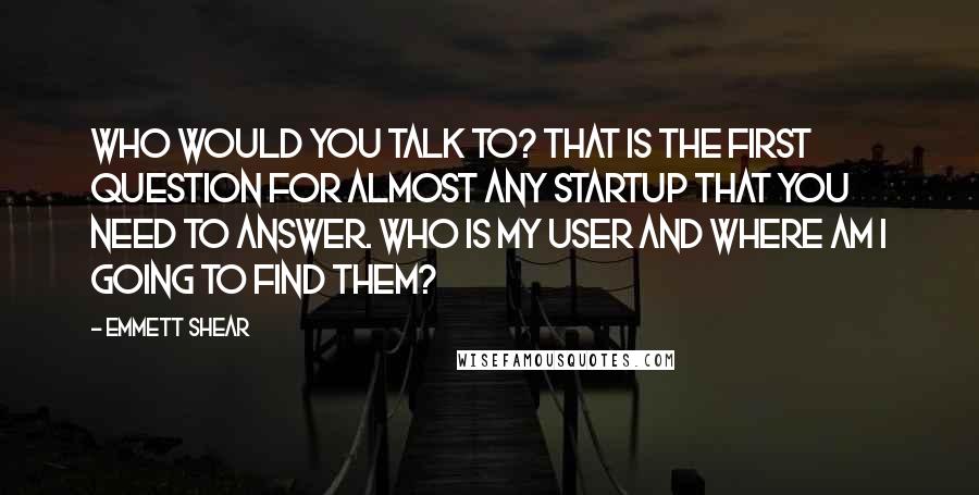 Emmett Shear quotes: Who would you talk to? That is the first question for almost any startup that you need to answer. Who is my user and where am I going to find Emmett Shear quotes: Who would you talk to? That is the first question for almost any startup that you need to answer. Who is my user and where am I going to find