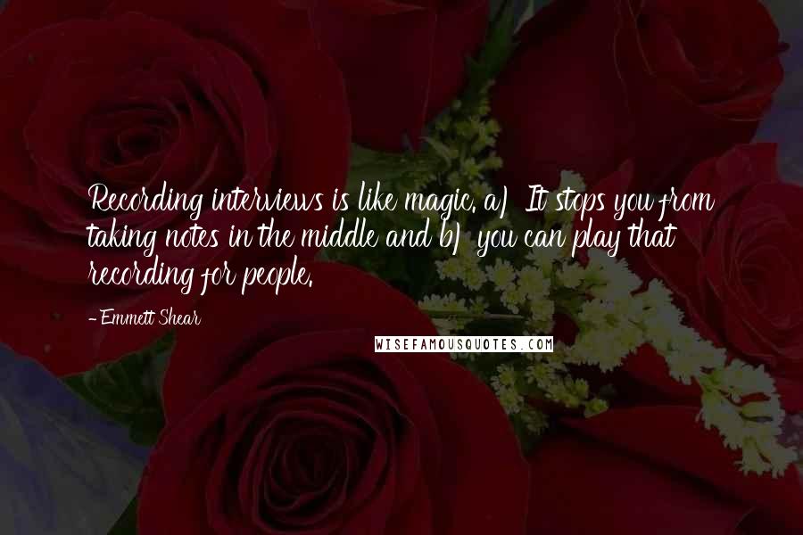Emmett Shear quotes: Recording interviews is like magic. a) It stops you from taking notes in the middle and b) you can play that recording for people. Emmett Shear quotes: Recording interviews is like magic. a) It stops you from taking notes in the middle and b) you can play that recording for people.