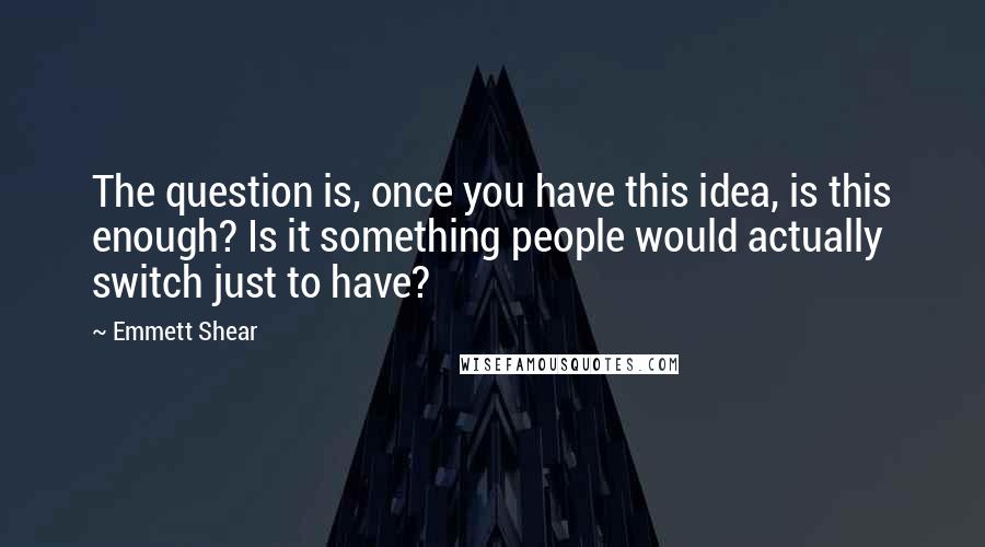 Emmett Shear quotes: The question is, once you have this idea, is this enough? Is it something people would actually switch just to have?