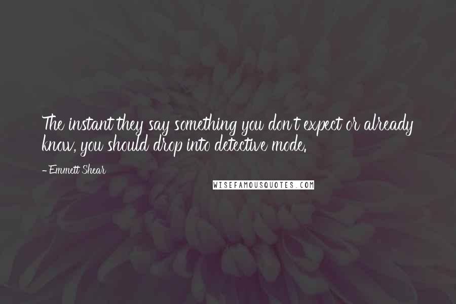 Emmett Shear quotes: The instant they say something you don't expect or already know, you should drop into detective mode. Emmett Shear quotes: The instant they say something you don't expect or already know, you should drop into detective mode.
