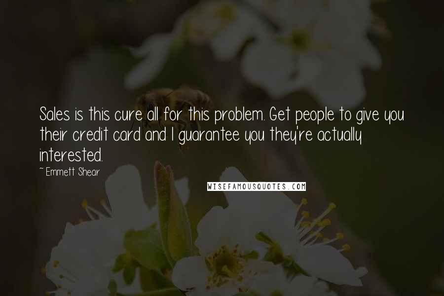 Emmett Shear quotes: Sales is this cure all for this problem. Get people to give you their credit card and I guarantee you they're actually interested. Emmett Shear quotes: Sales is this cure all for this problem. Get people to give you their credit card and I guarantee you they're actually interested.