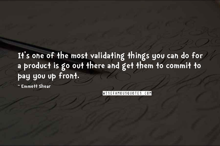 Emmett Shear quotes: It's one of the most validating things you can do for a product is go out there and get them to commit to pay you up front. Emmett Shear quotes: It's one of the most validating things you can do for a product is go out there and get them to commit to pay you up front.