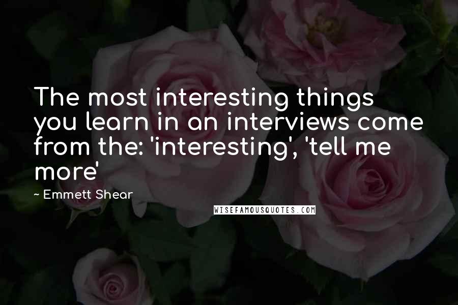 Emmett Shear quotes: The most interesting things you learn in an interviews come from the: 'interesting', 'tell me more'