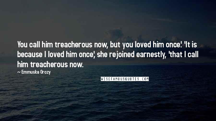 Emmuska Orczy quotes: You call him treacherous now, but you loved him once.' 'It is because I loved him once,' she rejoined earnestly, 'that I call him treacherous now.