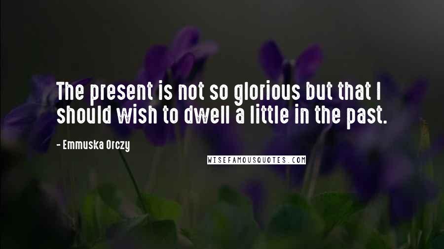 Emmuska Orczy quotes: The present is not so glorious but that I should wish to dwell a little in the past.