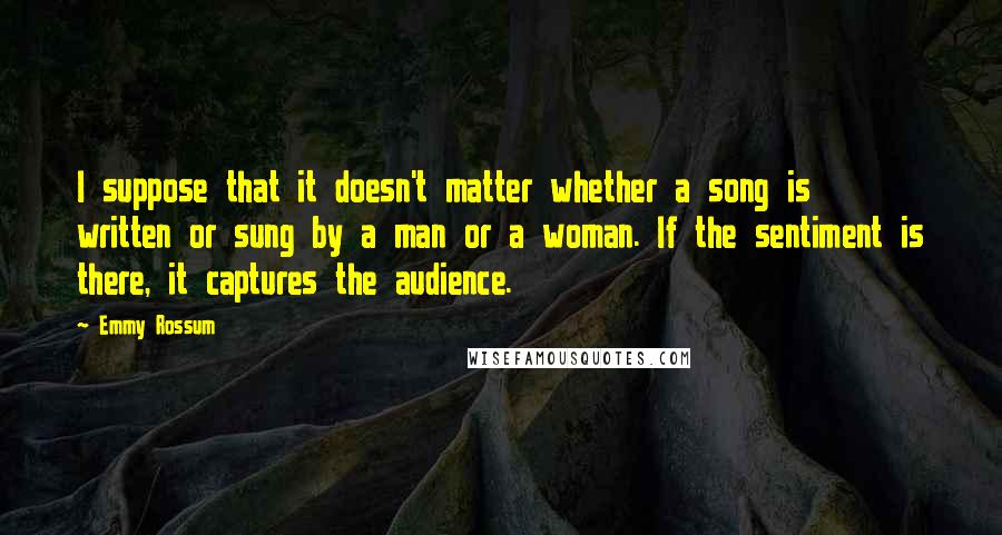 Emmy Rossum quotes: I suppose that it doesn't matter whether a song is written or sung by a man or a woman. If the sentiment is there, it captures the audience. Emmy Rossum quotes: I suppose that it doesn't matter whether a song is written or sung by a man or a woman. If the sentiment is there, it captures the audience.