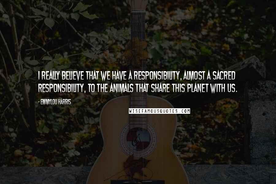 Emmylou Harris quotes: I really believe that we have a responsibility, almost a sacred responsibility, to the animals that share this planet with us. Emmylou Harris quotes: I really believe that we have a responsibility, almost a sacred responsibility, to the animals that share this planet with us.