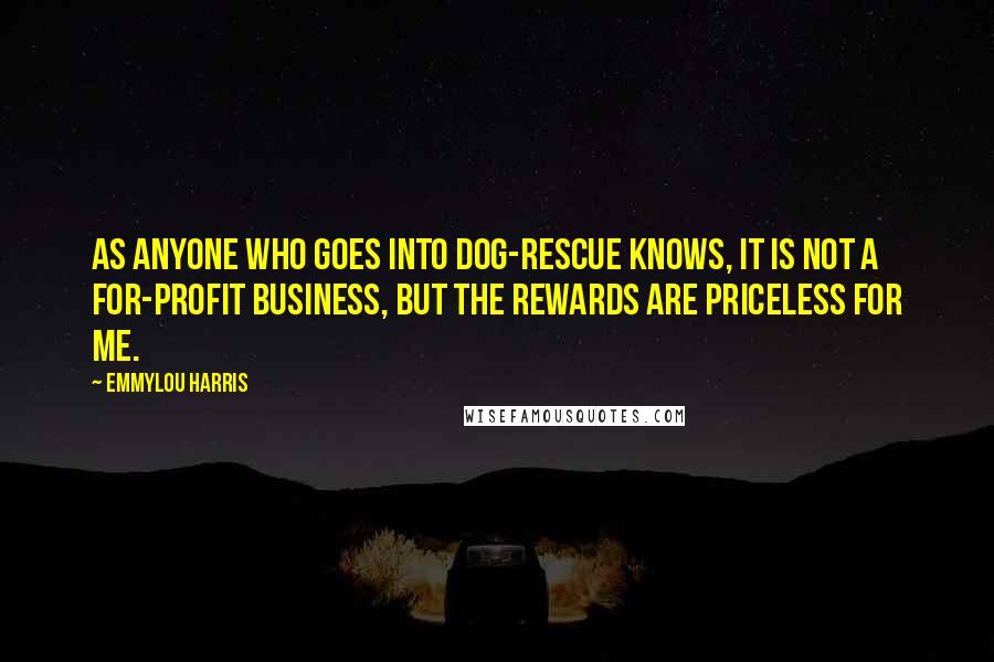 Emmylou Harris quotes: As anyone who goes into dog-rescue knows, it is not a for-profit business, but the rewards are priceless for me. Emmylou Harris quotes: As anyone who goes into dog-rescue knows, it is not a for-profit business, but the rewards are priceless for me.
