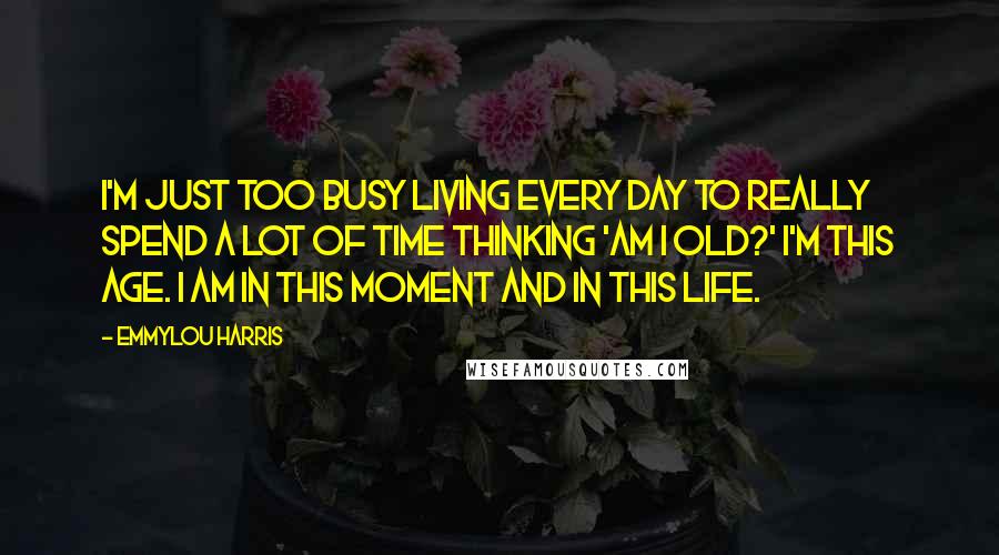 Emmylou Harris quotes: I'm just too busy living every day to really spend a lot of time thinking 'am I old?' I'm this age. I am in this moment and in this life. Emmylou Harris quotes: I'm just too busy living every day to really spend a lot of time thinking 'am I old?' I'm this age. I am in this moment and in this life.