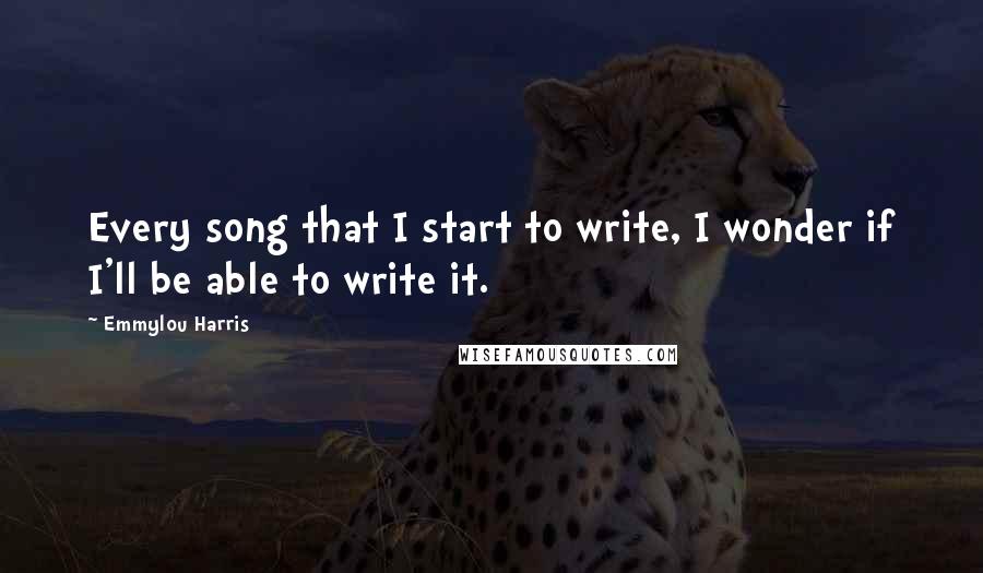 Emmylou Harris quotes: Every song that I start to write, I wonder if I'll be able to write it.