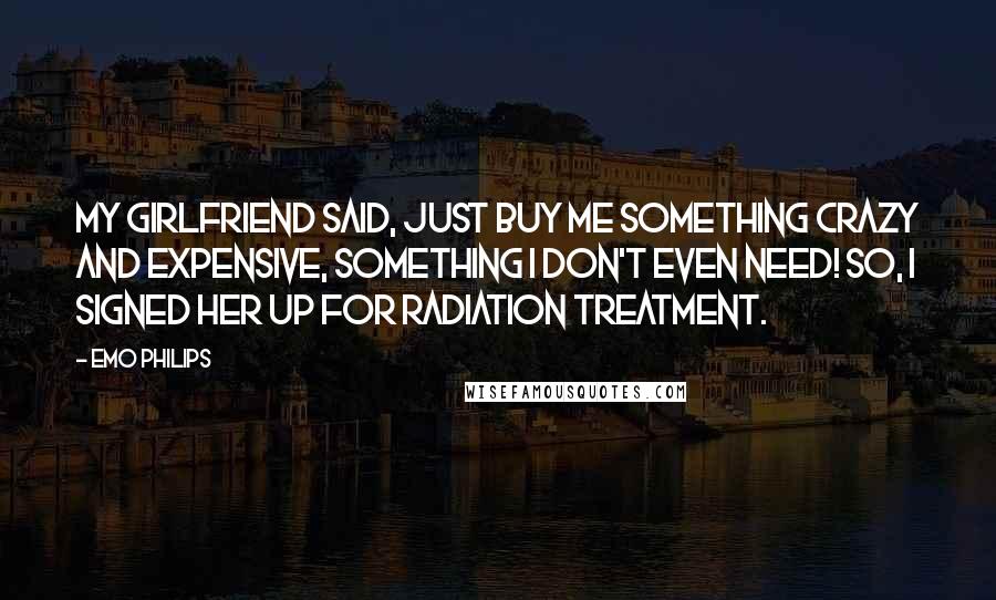 Emo Philips quotes: My girlfriend said, Just buy me something crazy and expensive, something I don't even need! So, I signed her up for radiation treatment.