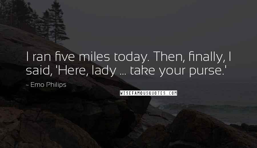 Emo Philips quotes: I ran five miles today. Then, finally, I said, 'Here, lady ... take your purse.'