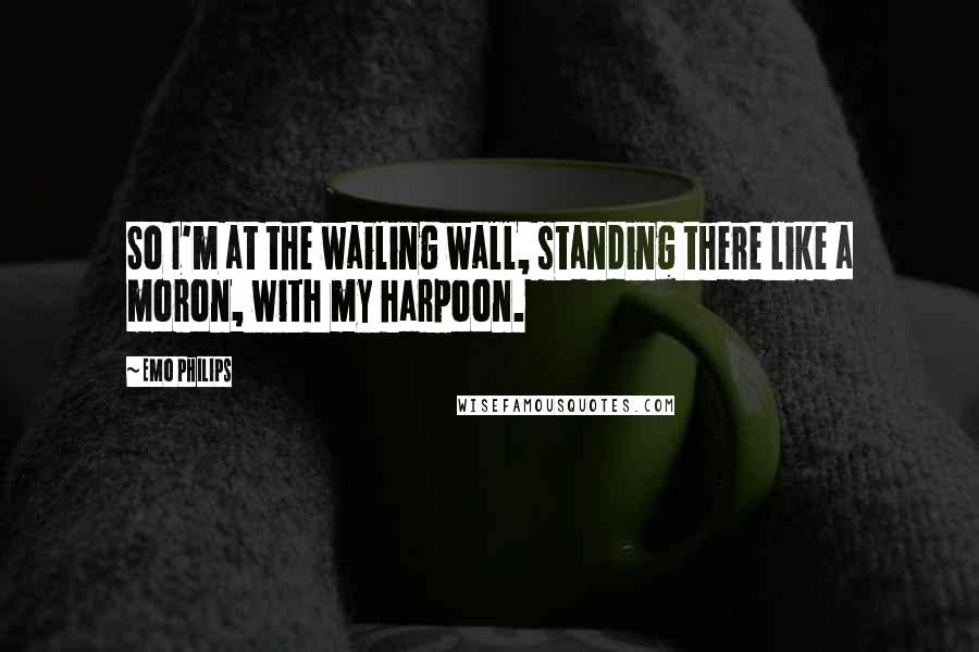 Emo Philips quotes: So I'm at the wailing wall, standing there like a moron, with my harpoon.