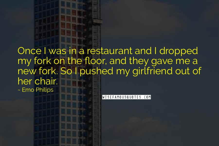 Emo Philips quotes: Once I was in a restaurant and I dropped my fork on the floor, and they gave me a new fork. So I pushed my girlfriend out of her chair.