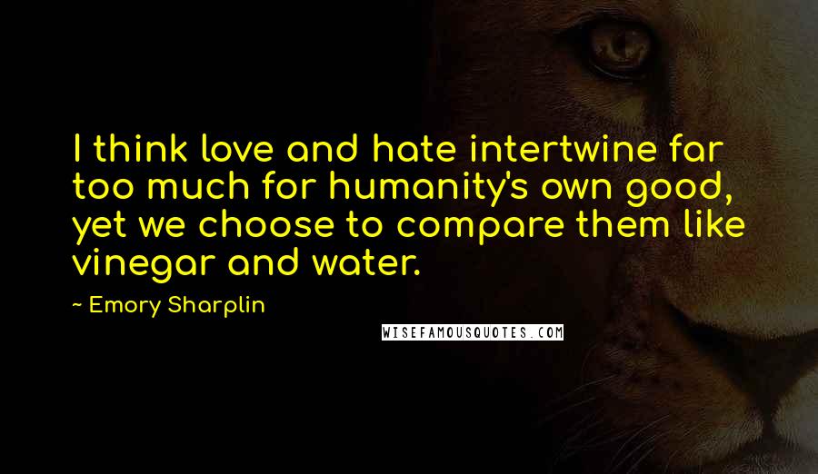 Emory Sharplin quotes: I think love and hate intertwine far too much for humanity's own good, yet we choose to compare them like vinegar and water. Emory Sharplin quotes: I think love and hate intertwine far too much for humanity's own good, yet we choose to compare them like vinegar and water.