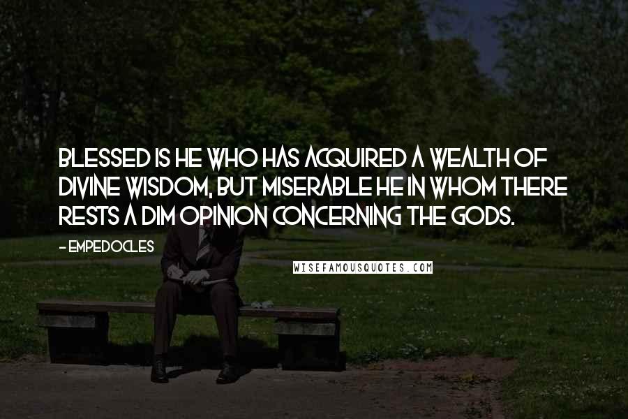 Empedocles quotes: Blessed is he who has acquired a wealth of divine wisdom, but miserable he in whom there rests a dim opinion concerning the gods. Empedocles quotes: Blessed is he who has acquired a wealth of divine wisdom, but miserable he in whom there rests a dim opinion concerning the gods.