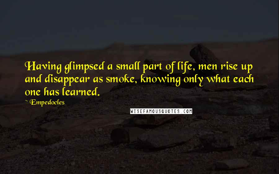 Empedocles quotes: Having glimpsed a small part of life, men rise up and disappear as smoke, knowing only what each one has learned. Empedocles quotes: Having glimpsed a small part of life, men rise up and disappear as smoke, knowing only what each one has learned.
