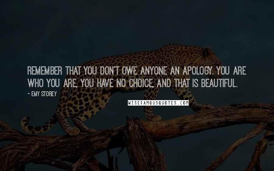 Emy Storey quotes: Remember that you don't owe anyone an apology. You are who you are, you have no choice, and that is beautiful.