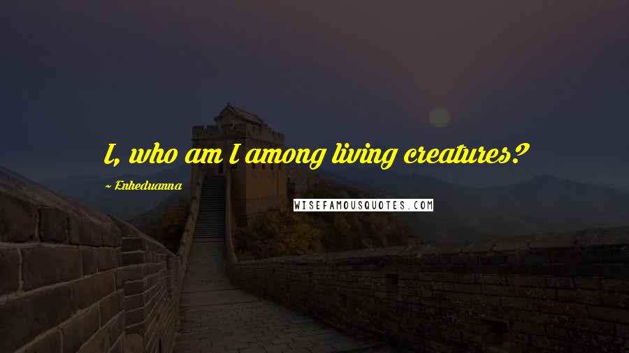 Enheduanna quotes: I, who am I among living creatures?