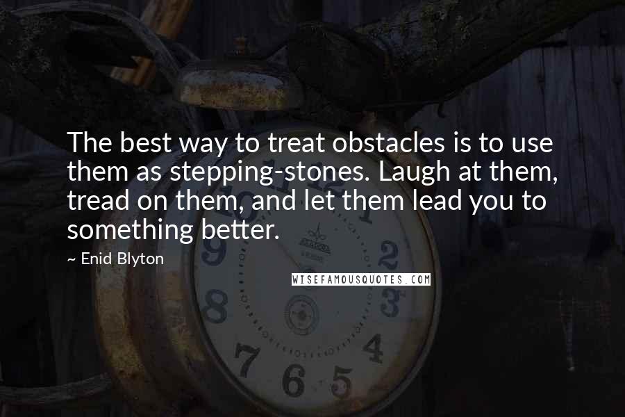 Enid Blyton quotes: The best way to treat obstacles is to use them as stepping-stones. Laugh at them, tread on them, and let them lead you to something better.