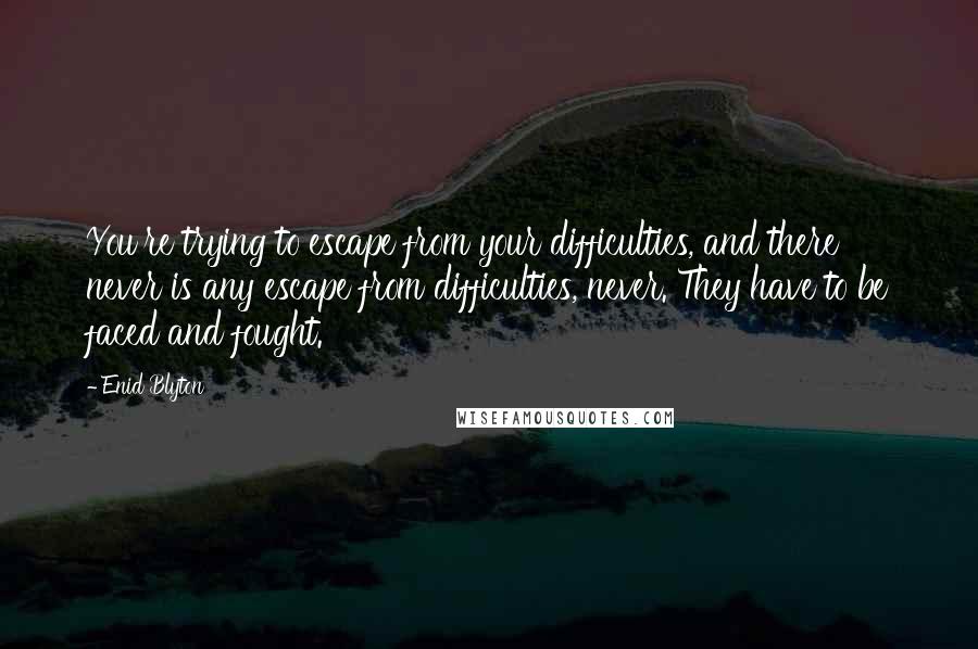 Enid Blyton quotes: You're trying to escape from your difficulties, and there never is any escape from difficulties, never. They have to be faced and fought.