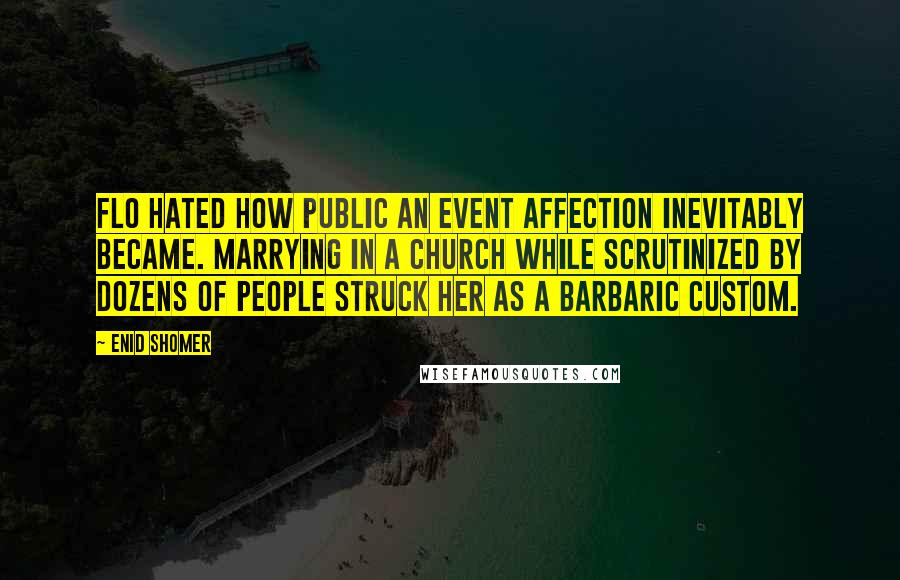 Enid Shomer quotes: Flo hated how public an event affection inevitably became. Marrying in a church while scrutinized by dozens of people struck her as a barbaric custom.