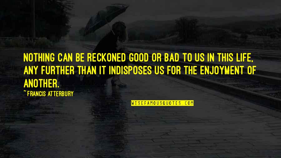 Enjoyment Of Life Quotes By Francis Atterbury: Nothing can be reckoned good or bad to Enjoyment Of Life Quotes By Francis Atterbury: Nothing can be reckoned good or bad to