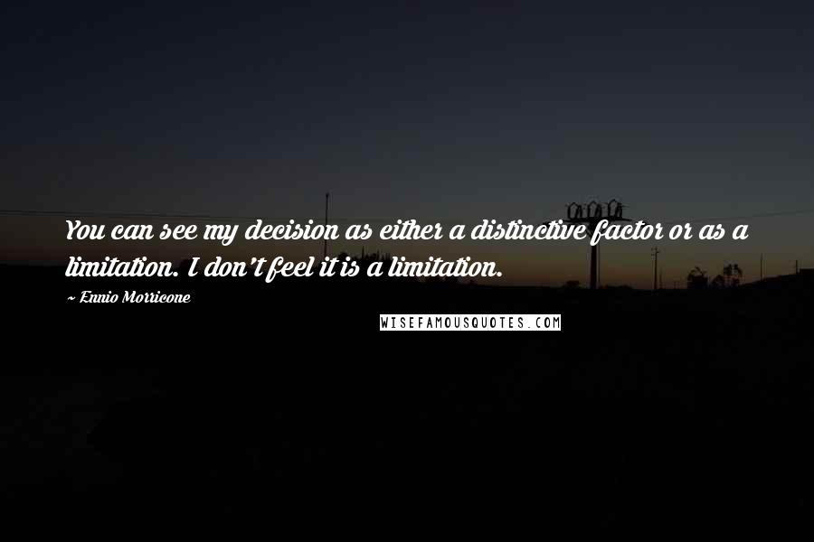 Ennio Morricone quotes: You can see my decision as either a distinctive factor or as a limitation. I don't feel it is a limitation. Ennio Morricone quotes: You can see my decision as either a distinctive factor or as a limitation. I don't feel it is a limitation.