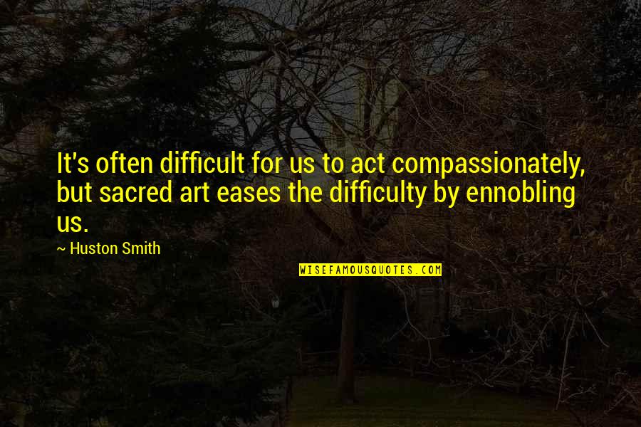 Ennobling Quotes By Huston Smith: It's often difficult for us to act compassionately,