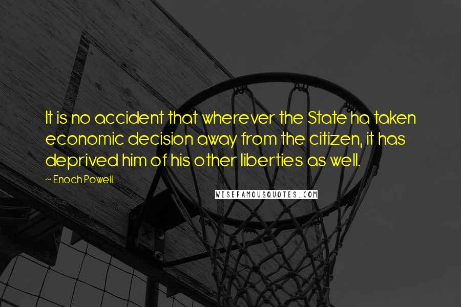 Enoch Powell quotes: It is no accident that wherever the State ha taken economic decision away from the citizen, it has deprived him of his other liberties as well.