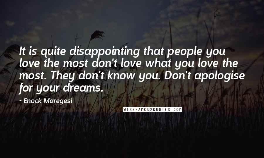Enock Maregesi quotes: It is quite disappointing that people you love the most don't love what you love the most. They don't know you. Don't apologise for your dreams. Enock Maregesi quotes: It is quite disappointing that people you love the most don't love what you love the most. They don't know you. Don't apologise for your dreams.