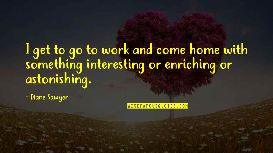 Enriching Quotes By Diane Sawyer: I get to go to work and come