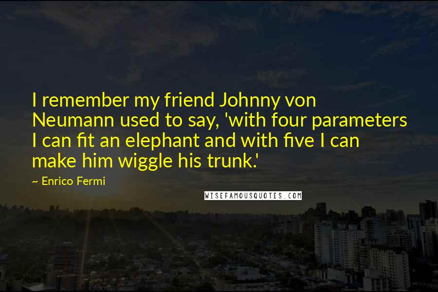 Enrico Fermi quotes: I remember my friend Johnny von Neumann used to say, 'with four parameters I can fit an elephant and with five I can make him wiggle his trunk.'
