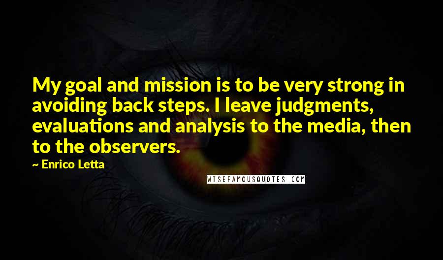 Enrico Letta quotes: My goal and mission is to be very strong in avoiding back steps. I leave judgments, evaluations and analysis to the media, then to the observers. Enrico Letta quotes: My goal and mission is to be very strong in avoiding back steps. I leave judgments, evaluations and analysis to the media, then to the observers.