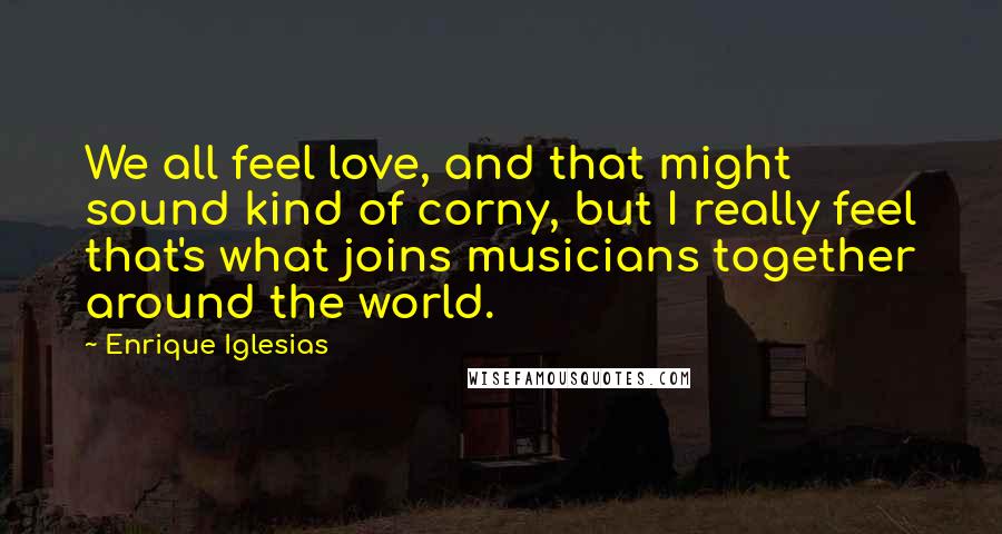 Enrique Iglesias quotes: We all feel love, and that might sound kind of corny, but I really feel that's what joins musicians together around the world.