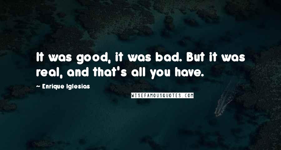Enrique Iglesias quotes: It was good, it was bad. But it was real, and that's all you have.