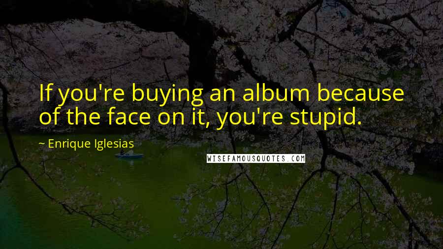 Enrique Iglesias quotes: If you're buying an album because of the face on it, you're stupid.